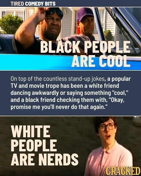 TIRED COMEDY BITS BLACK PEOPLE ARE COOL On top of the countless stand-up jokes, a popular TV and movie trope has been a white friend dancing awkwardly or saying something cool, and a black friend checking them with, Okay, promise me you'll never do that again. WHITE PEOPLE ARE NERDS CRACKED