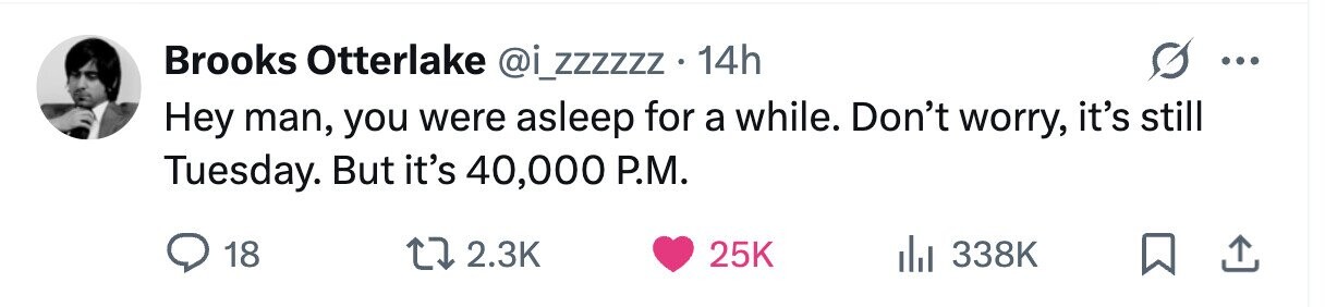 Brooks Otterlake @i_zzzzzz . 14h ... Hey man, you were asleep for a while. Don't worry, it's still Tuesday. But it's 40,000 P.M. 18 2.3K 25K 338K
