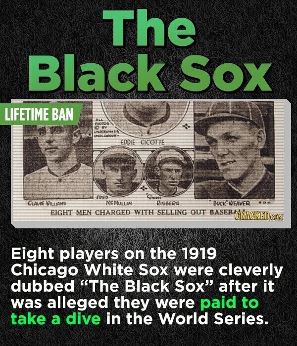 The Black Sox LIFETIME BAN ALL PHOTOS Q UNDERWOOD UN2L KNOWN- EDDIE CICOTTE FRED Gwm CLAUDE WILLIAMS Mc MULLIN RISBERG BUCK WEAVER EIGHT MEN CHARGED WITH SELLING OUT BASEB CRACKED.COM Eight players on the 1919 Chicago White Sox were cleverly dubbed The Black Sox after it was alleged they were paid to take a dive in the World Series.