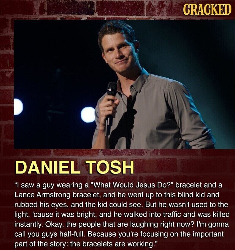 CRACKED DANIEL TOSH I saw a guy wearing a What Would Jesus Do? bracelet and a Lance Armstrong bracelet, and he went up to this blind kid and rubbed his eyes, and the kid could see. But he wasn't used to the light, 'cause it was bright, and he walked into traffic and was killed instantly. Okay, the people that are laughing right now? I'm gonna call you guys half-full. Because you're focusing on the important part of the story: the bracelets are working.