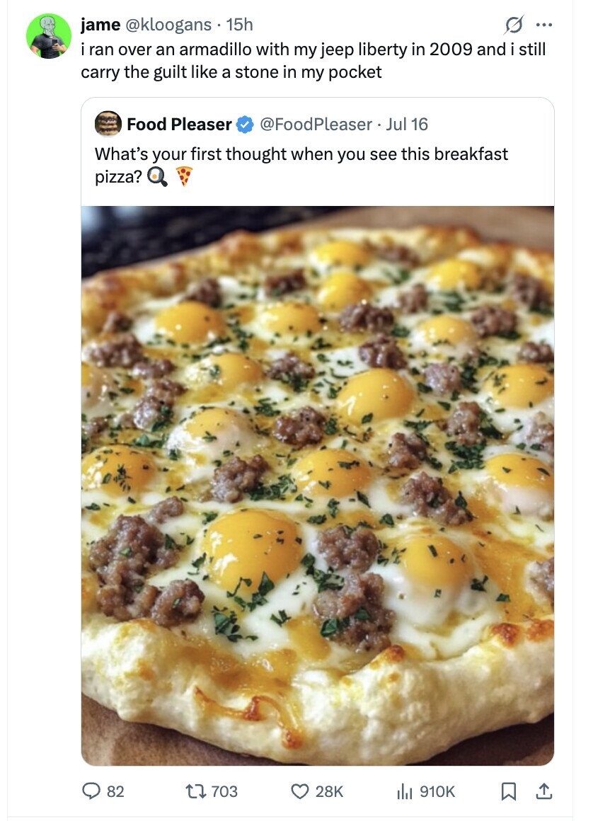 jame @kloogans. 15h ... i ran over an armadillo with my jeep liberty in 2009 and i still carry the guilt like a stone in my pocket Food Pleaser @FoodPleaser Jul 16 What's your first thought when you see this breakfast pizza? 82 703 28K del 910K