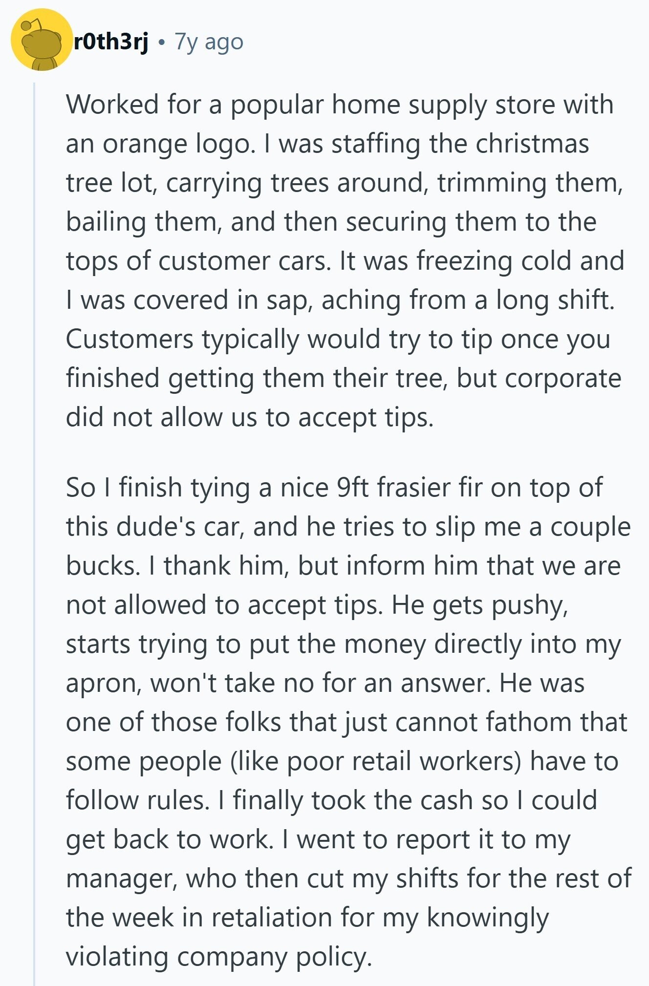 r0th3rj 7y ago Worked for a popular home supply store with an orange logo. I was staffing the christmas tree lot, carrying trees around, trimming them, bailing them, and then securing them to the tops of customer cars. It was freezing cold and I was covered in sap, aching from a long shift. Customers typically would try to tip once you finished getting them their tree, but corporate did not allow us to accept tips. So I finish tying a nice 9ft frasier fir on top of this dude's car, and he tries to slip me a couple bucks. I