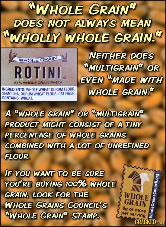 WHOLE GRAIN DOES NOT ALWAYS MEAN WHOLLY WHOLE GRAIN. NEITHER DOES WHOLE GRAIN MULTIGRAIN OR ROTINI EVEN MADE WITH 51% WHOLE GRAIN PASTA INGREDIENTS: WHOLE WHEAT DURUM FLOUR, WHOLE GRAIN. SEMOLINA, DURUM WHEAT FLOUR, OAT FIBER. CONTAINS: WHEAT. A WHOLE GRAIN OR MULTIGRAIN PRODUCT MIGHT CONSIST OF A TINY PERCENTAGE OF WHOLE GRAINS COMBINED WITH A LOT OF UNREFINED FLOUR. IF YOU WANT TO BE SURE YOU'RE BUYING 100% WHOLE GRAIN, LOOK FOR THE WHOLE GRAIN WHOLE GRAINS COUNCIL'S 8g or more per serving WHOLE GRAIN STAMP. CRACKED.COM WholeGrainsCouncil.org