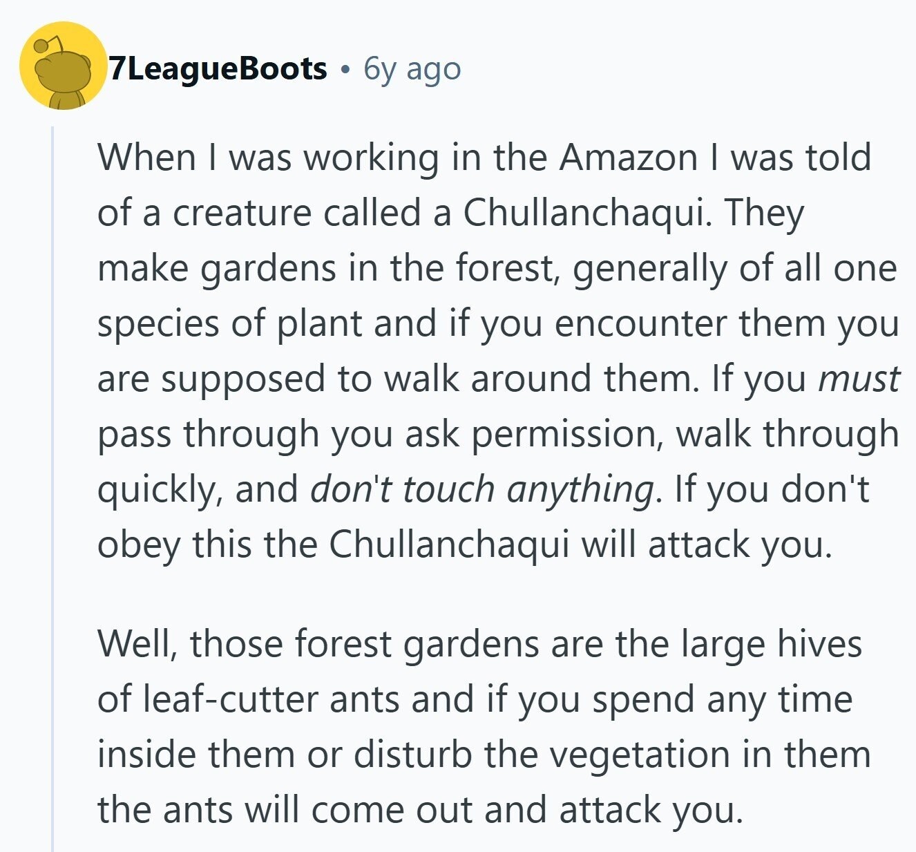 7LeagueBoots 6y ago When I was working in the Amazon I was told of a creature called a Chullanchaqui. They make gardens in the forest, generally of all one species of plant and if you encounter them you are supposed to walk around them. If you must pass through you ask permission, walk through quickly, and don't touch anything. If you don't obey this the Chullanchaqui will attack you. Well, those forest gardens are the large hives of leaf-cutter ants and if you spend any time inside them or disturb the vegetation in them the ants will come out and 