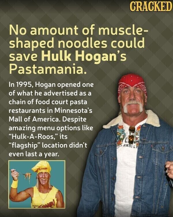 CRACKED No amount of muscle- shaped noodles could save Hulk Hogan's Pastamania. In 1995, Hogan opened one of what he advertised as a chain of food court pasta restaurants in Minnesota's Mall of America. Despite amazing menu options like Hulk-A-Roos, its flagship location didn't ANGEL even last a year. TANNIA!