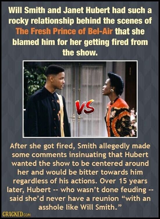 Will Smith and Janet Hubert had such a rocky relationship behind the scenes of The Fresh Prince of Bel-Air that she blamed him for her getting fired from the show. VS After she got fired, Smith allegedly made some comments insinuating that Hubert wanted the show to be centered around her and would be bitter towards him regardless of his actions. Over 15 years later, Hubert - who wasn't done feuding -- said she'd never have a reunion with an asshole like Will Smith. CRACKED COM