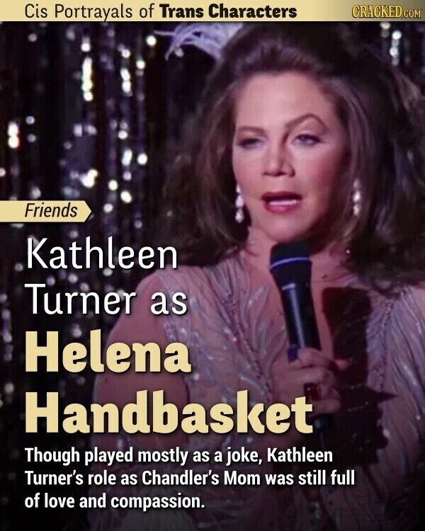Cis Portrayals of Trans Characters CRACKED.COM Friends Kathleen Turner as Helena Handbasket Though played mostly as a joke, Kathleen Turner's role as Chandler's Mom was still full of love and compassion.