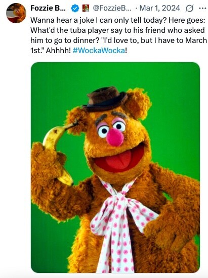 Fozzie В... @FozzieB... Mar 1, 2024 ... Wanna hear a joke I can only tell today? Here goes: What'd the tuba player say to his friend who asked him to go to dinner? I'd love to, but have to March 1st. Ahhhh! #WockaWocka! 