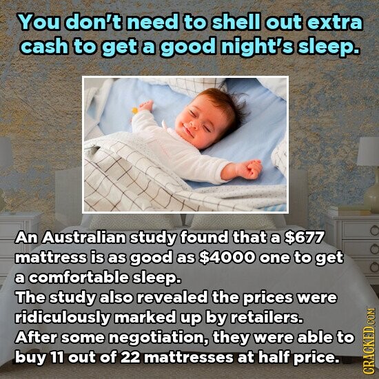 You don't need to shell out extra cash to get a good night's sleep. An Australian study found that a $677 mattress is as good as $4000 one to get a comfortable sleep. The study also revealed the prices were ridiculously marked up by retailers. After some negotiation, they were able to buy 11 out of 22 mattresses at half price. CRACKED.COM