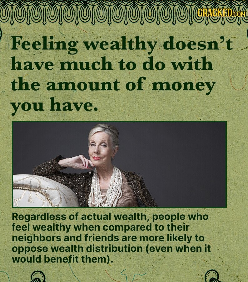 CRACKED COM Feeling wealthy doesn't have much to do with the amount of money you have. Regardless of actual wealth, people who feel wealthy when compared to their neighbors and friends are more likely to oppose wealth distribution (even when it would benefit them).