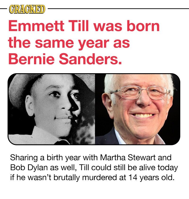 CRACKED Emmett Till was born the same year as Bernie Sanders. Sharing a birth year with Martha Stewart and Bob Dylan as well, Till could still be alive today if he wasn't brutally murdered at 14 years old.