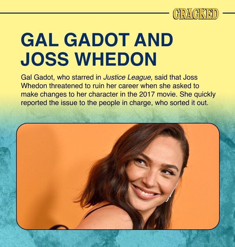 CRACKED GAL GADOT AND JOSS WHEDON Gal Gadot, who starred in Justice League, said that Joss Whedon threatened to ruin her career when she asked to make changes to her character in the 2017 movie. She quickly reported the issue to the people in charge, who sorted it out.