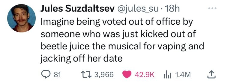 Jules Suzdaltsev @jules_su 18h Imagine being voted out of office by someone who was just kicked out of beetle juice the musical for vaping and jacking off her date 81 3,966 42.9K del 1.4M