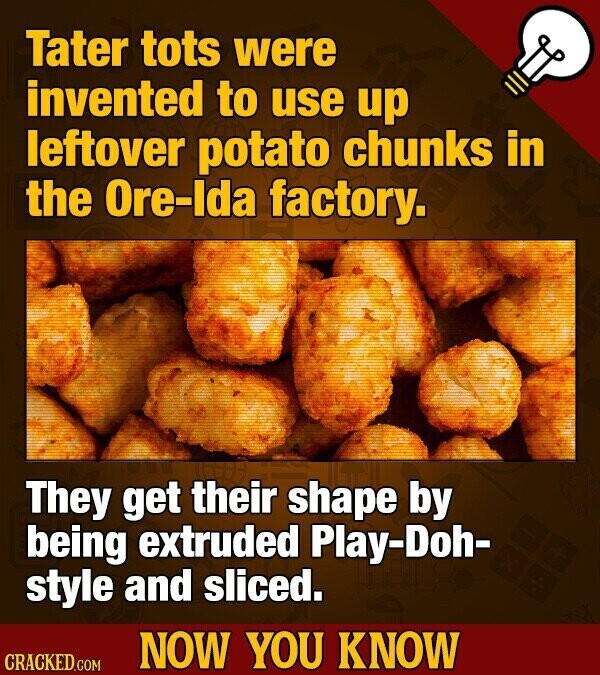 Tater tots were invented to use up leftover potato chunks in the Ore-Ida factory. They get their shape by being extruded Play-Doh- style and sliced. NOW YOU KNOW CRACKED.COM