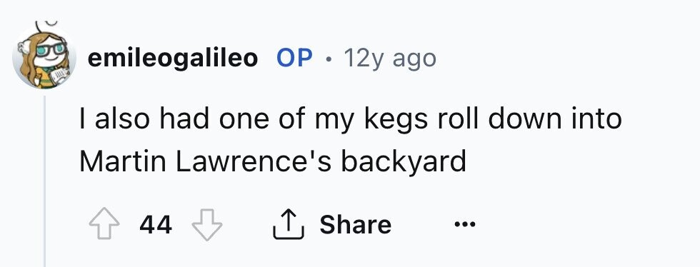 emileogalileo ОР . 12y ago I also had one of my kegs roll down into Martin Lawrence's backyard 44 Share ...
