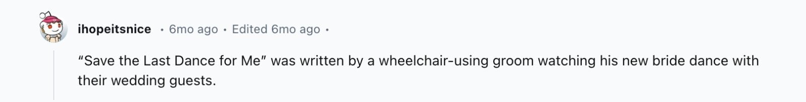 ihopeitsnice 6mo ago Edited 6mo ago Save the Last Dance for Me was written by a wheelchair-using groom watching his new bride dance with their wedding guests.