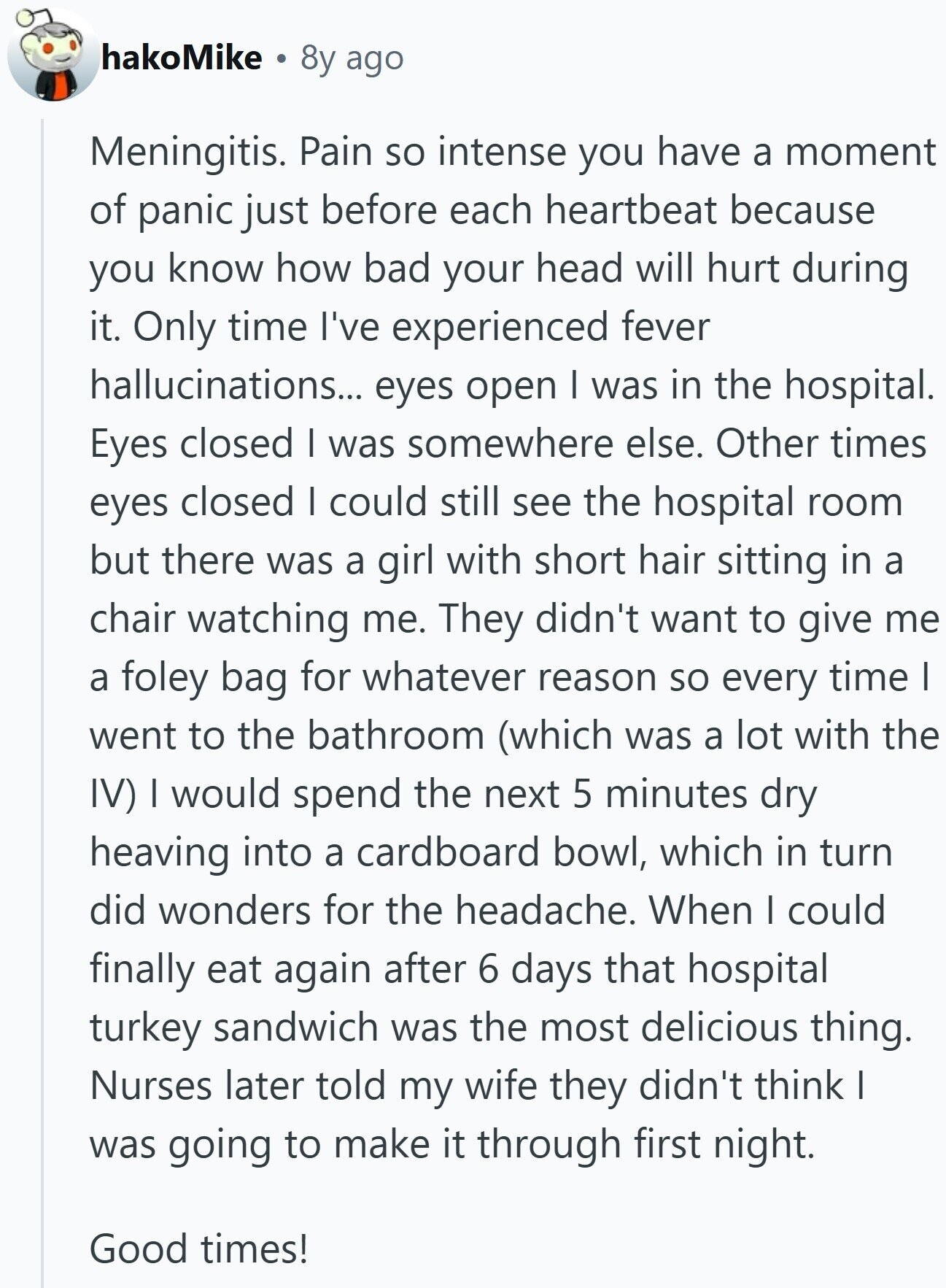 hakoMike 8y ago Meningitis. Pain so intense you have a moment of panic just before each heartbeat because you know how bad your head will hurt during it. Only time I've experienced fever hallucinations... eyes open I was in the hospital. Eyes closed I was somewhere else. Other times eyes closed I could still see the hospital room but there was a girl with short hair sitting in a chair watching me. They didn't want to give me a foley bag for whatever reason so every time I went to the bathroom (which was a lot with the IV) I