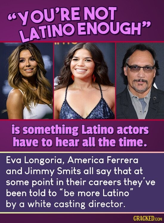 YOU'RE NOT LATINO ENOUGH is something Latino actors have to hear all the time. Eva Longoria, America Ferrera and Jimmy Smits all say that at some point in their careers they've been told to be more Latino by a white casting director. CRACKED.COM