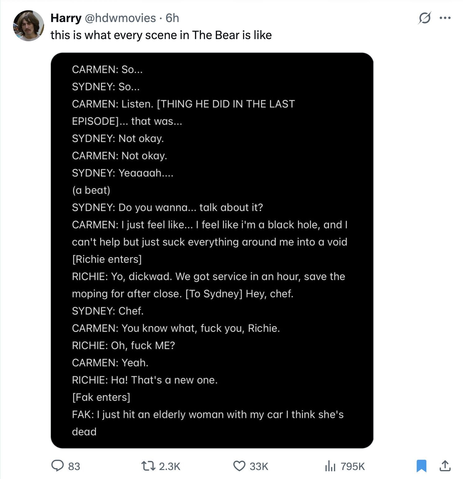 S ... Harry @hdwmovies. 6h this is what every scene in The Bear is like CARMEN: So... SYDNEY: So... CARMEN: Listen. ... that was... SYDNEY: Not okay. CARMEN: Not okay. SYDNEY: Yeaaaah.... (a beat) SYDNEY: Do you wanna... talk about it? CARMEN: just feel like... I feel like i'm a black hole, and can't help but just suck everything around me into a void RICHIE: Yo, dickwad. We got service in an hour, save the moping for after close. Hey, chef. SYDNEY: Chef. CARMEN: You know what, fuck you, Richie.