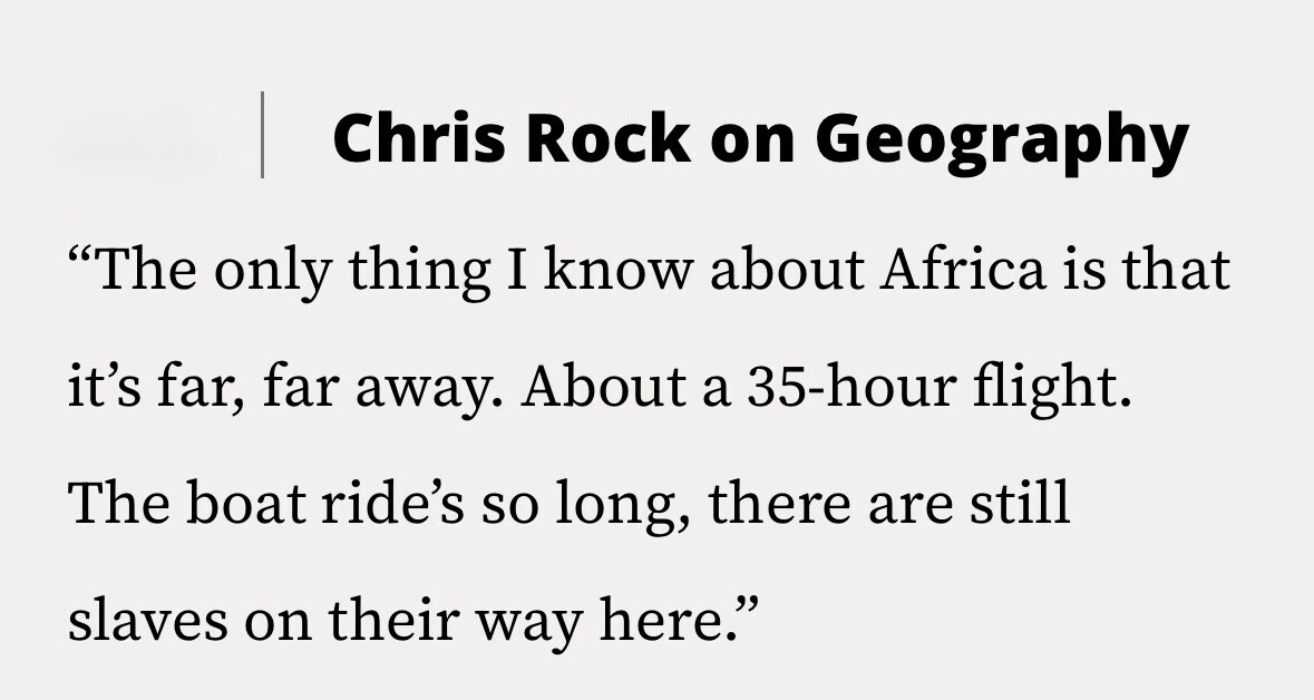 Chris Rock on Geography The only thing I know about Africa is that it's far, far away. About a 35-hour flight. The boat ride's so long, there are still slaves on their way here.