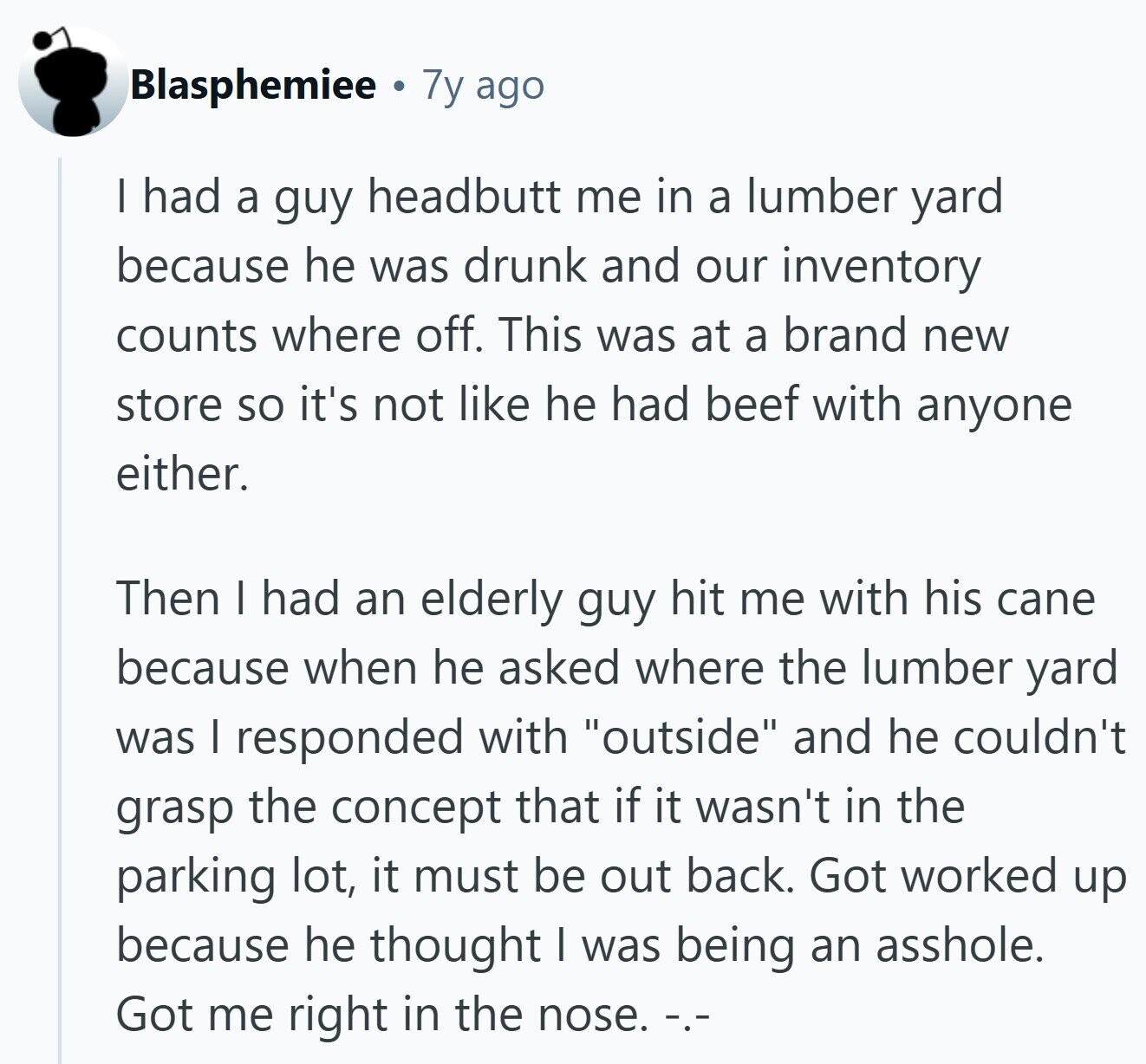 Blasphemiee 7y ago | had a guy headbutt me in a lumber yard because he was drunk and our inventory counts where off. This was at a brand new store so it's not like he had beef with anyone either. Then I had an elderly guy hit me with his cane because when he asked where the lumber yard was I responded with outside and he couldn't grasp the concept that if it wasn't in the parking lot, it must be out back. Got worked up because he thought | was being an asshole. Got me right in the nose.