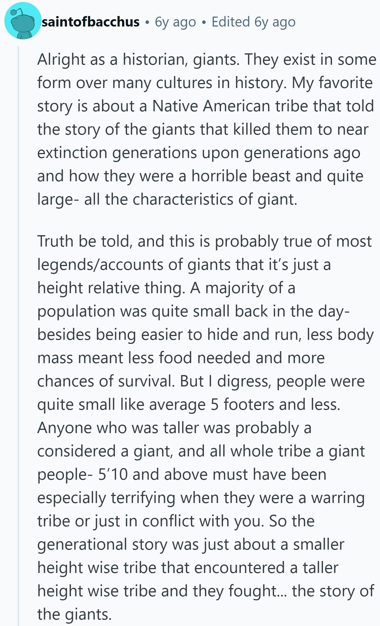 saintofbacchus 6y ago Edited 6y ago Alright as a historian, giants. They exist in some form over many cultures in history. My favorite story is about a Native American tribe that told the story of the giants that killed them to near extinction generations upon generations ago and how they were a horrible beast and quite large- all the characteristics of giant. Truth be told, and this is probably true of most legends/accounts of giants that it's just a height relative thing. A majority of a population was quite small back in the day- besides being easier to hide and 