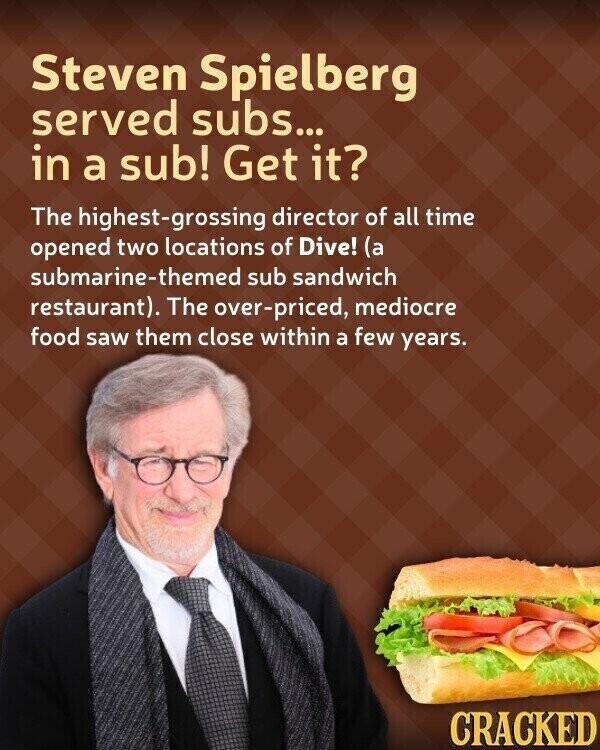 Steven Spielberg served subs... in a sub! Get it? The highest-grossing director of all time opened two locations of Dive! (a submarine-themed sub sandwich restaurant). The over-priced, mediocre food saw them close within a few years. CRACKED