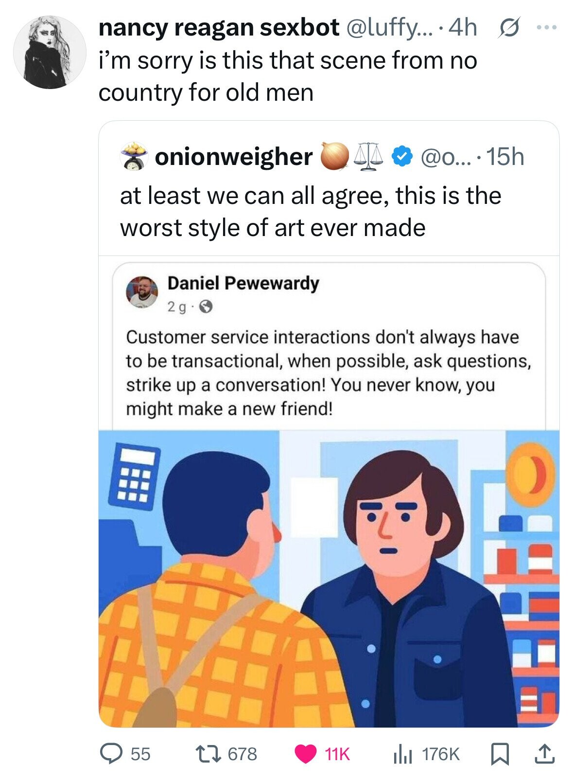 nancy reagan sexbot @luffy... 4h s ... i'm sorry is this that scene from no country for old men onionweigher @o... 15h at least we can all agree, this is the worst style of art ever made Daniel Pewewardy 2g Customer service interactions don't always have to be transactional, when possible, ask questions, strike up a conversation! You never know, you might make a new friend! 678 11K 176K 55 