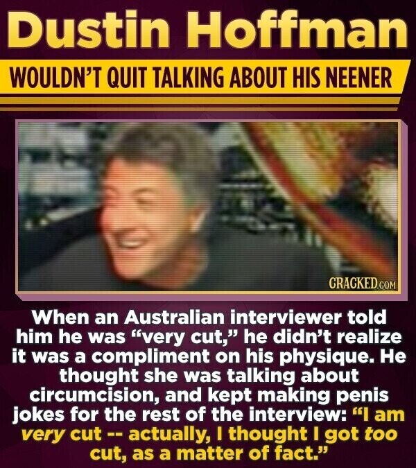 Dustin Hoffman WOULDN'T QUIT TALKING ABOUT HIS NEENER CRACKED.COM When an Australian interviewer told him he was very cut, he didn't realize it was a compliment on his physique. Не thought she was talking about circumcision, and kept making penis jokes for the rest of the interview: I am very cut--actually, I thought I got too cut, as a matter of fact.