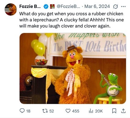 Fozzie В... @FozzieB... Mar 6, 2024 G ... What do you get when you cross a rubber chicken with a leprechaun? A clucky fella! Ahhhh! This one will make you laugh clover and clover again. The Muppets wish The BEST 10th Birth 18 52 455 del 20K 