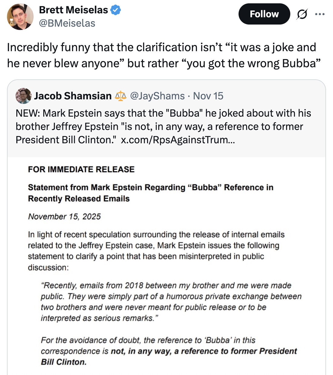 Brett Meiselas Follow ... @BMeiselas Incredibly funny that the clarification isn't it was a joke and he never blew anyone but rather you got the wrong Bubba Jacob Shamsian @JayShams Nov 15 NEW: Mark Epstein says that the Bubba he joked about with his brother Jeffrey Epstein is not, in any way, a reference to former President Bill Clinton. x.com/RpsAgainstTrum... FOR IMMEDIATE RELEASE Statement from Mark Epstein Regarding Bubba Reference in Recently Released Emails November 15, 2025 In light of recent speculation surrounding the release of internal emails related to the Jeffrey Epstein case, Mark Epstein issues the following statement