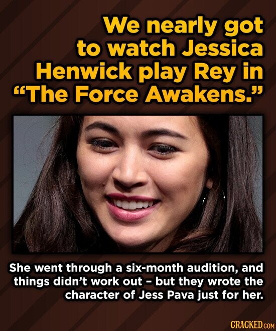 We nearly got to watch Jessica Henwick play Rey in The Force Awakens. She went through a six-month audition, and things didn't work out - but they wrote the character of Jess Pava just for her. CRACKED.COM