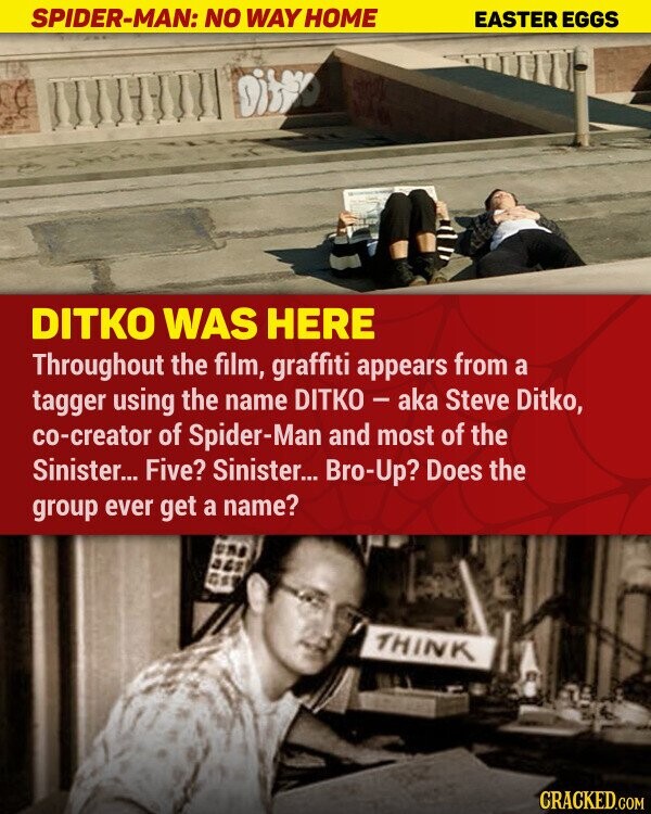 SPIDER-MAN: NO WAY HOME EASTER EGGS DITKO WAS HERE Throughout the film, graffiti appears from a tagger using the name DITKO - aka Steve Ditko, co-creator of Spider-Man and most of the Sinister... Five? Sinister... Bro-Up? Does the group ever get a name? THINK CRACKED.COM