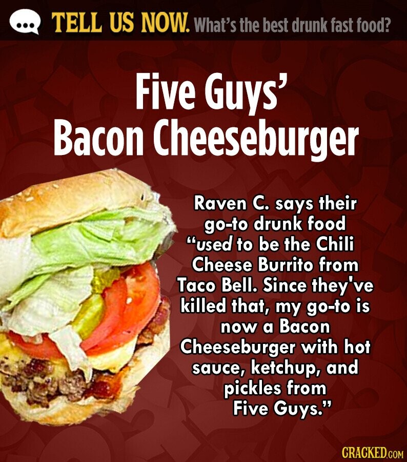 ... TELL US NOW. What's the best drunk fast food? Five Guys' Bacon Cheeseburger Raven C. says their go-to drunk food used to be the Chili Cheese Burrito from Taco Bell. Since they've killed that, my go-to is now a Bacon Cheeseburger with hot sauce, ketchup, and pickles from Five Guys. CRACKED.COM 