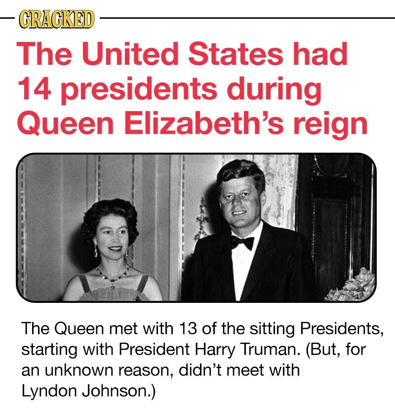 CRACKED The United States had 14 presidents during Queen Elizabeth's reign The Queen met with 13 of the sitting Presidents, starting with President Harry Truman. (But, for an unknown reason, didn't meet with Lyndon Johnson.)