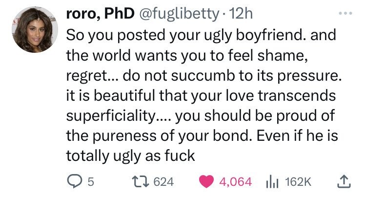 roro, PhD @fuglibetty 12h So you posted your ugly boyfriend. and the world wants you to feel shame, regret... do not succumb to its pressure. it is beautiful that your love transcends superficiality.... you should be proud of the pureness of your bond. Even if he is totally ugly as fuck 5 624 4,064 del 162K