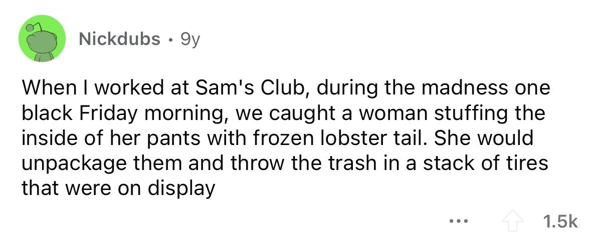 Nickdubs . 9y When I worked at Sam's Club, during the madness one black Friday morning, we caught a woman stuffing the inside of her pants with frozen lobster tail. She would unpackage them and throw the trash in a stack of tires that were on display ... 1.5k