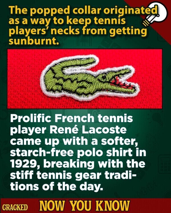 The popped collar originated as a way to keep tennis players' necks from getting sunburnt. Prolific French tennis player René Lacoste came up with a softer, starch-free polo shirt in 1929, breaking with the stiff tennis gear tradi- tions of the day. CRACKED NOW YOU KNOW