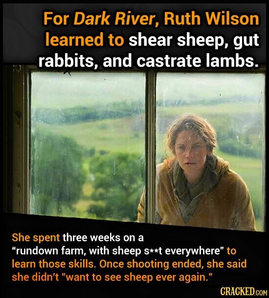 For Dark River, Ruth Wilson learned to shear sheep, gut rabbits, and castrate lambs. She spent three weeks on a rundown farm, with sheep S**t everywhere to learn those skills. Once shooting ended, she said she didn't want to see sheep ever again. CRACKED.COM