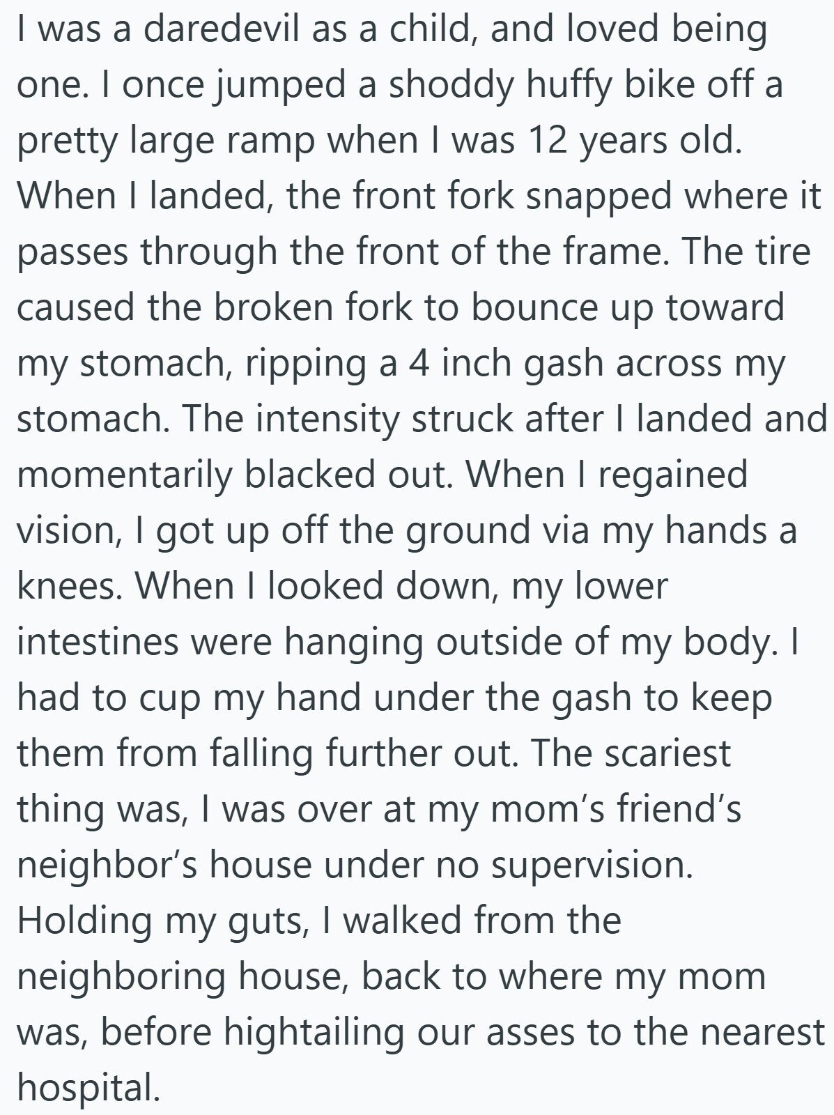 I was a daredevil as a child, and loved being one. I once jumped a shoddy huffy bike off a pretty large ramp when I was 12 years old. When I landed, the front fork snapped where it passes through the front of the frame. The tire caused the broken fork to bounce up toward my stomach, ripping a 4 inch gash across my stomach. The intensity struck after I landed and momentarily blacked out. When I regained vision, I got up off the ground via my hands a knees. When I looked down, my lower intestines were hanging outside