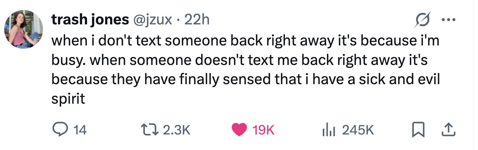 trash jones @jzux 22h ... when i don't text someone back right away it's because i'm busy. when someone doesn't text me back right away it's because they have finally sensed that i have a sick and evil spirit 14 2.3K 19K 245K