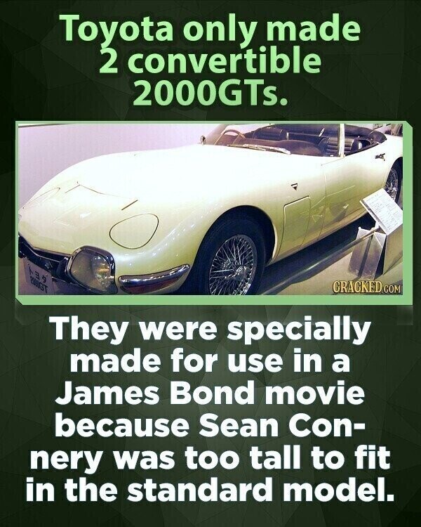 Toyota only made 2 convertible 2000GTs. CRACKED.COM They were specially made for use in a James Bond movie because Sean Con- nery was too tall to fit in the standard model.