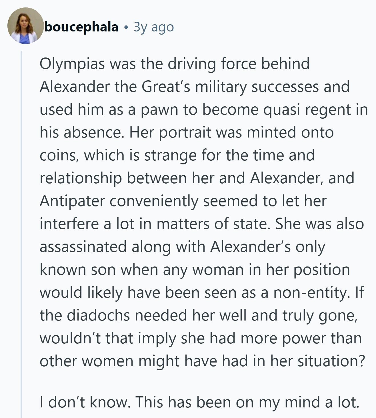boucephala Зу ago Olympias was the driving force behind Alexander the Great's military successes and used him as a pawn to become quasi regent in his absence. Her portrait was minted onto coins, which is strange for the time and relationship between her and Alexander, and Antipater conveniently seemed to let her interfere a lot in matters of state. She was also assassinated along with Alexander's only known son when any woman in her position would likely have been seen as a non-entity. If the diadochs needed her well and truly gone, wouldn't that imply she had more power than