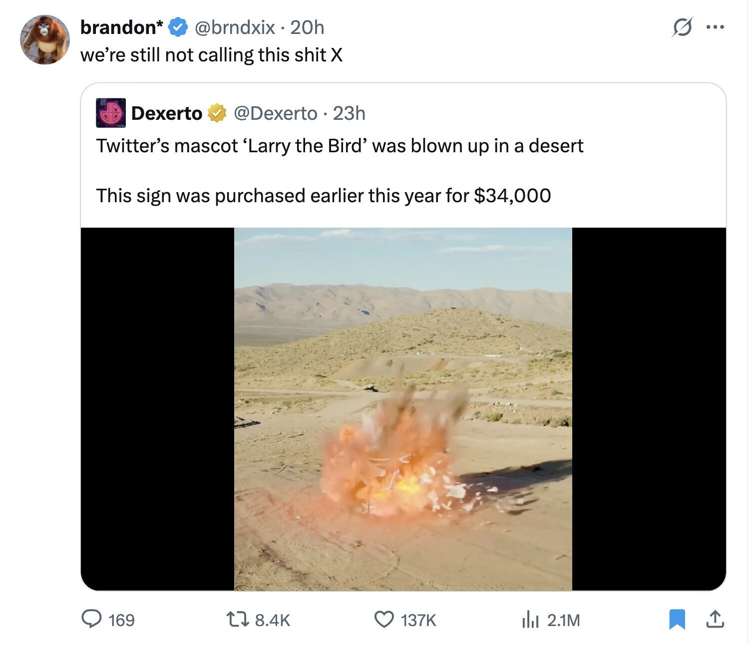 brandon* @brndxix . 20h S ... we're still not calling this shit X Dexerto @Dexerto 22h Twitter's mascot 'Larry the Bird' was blown up in a desert This sign was purchased earlier this year for $34,000 8.4K 137K 169 del 2.1M