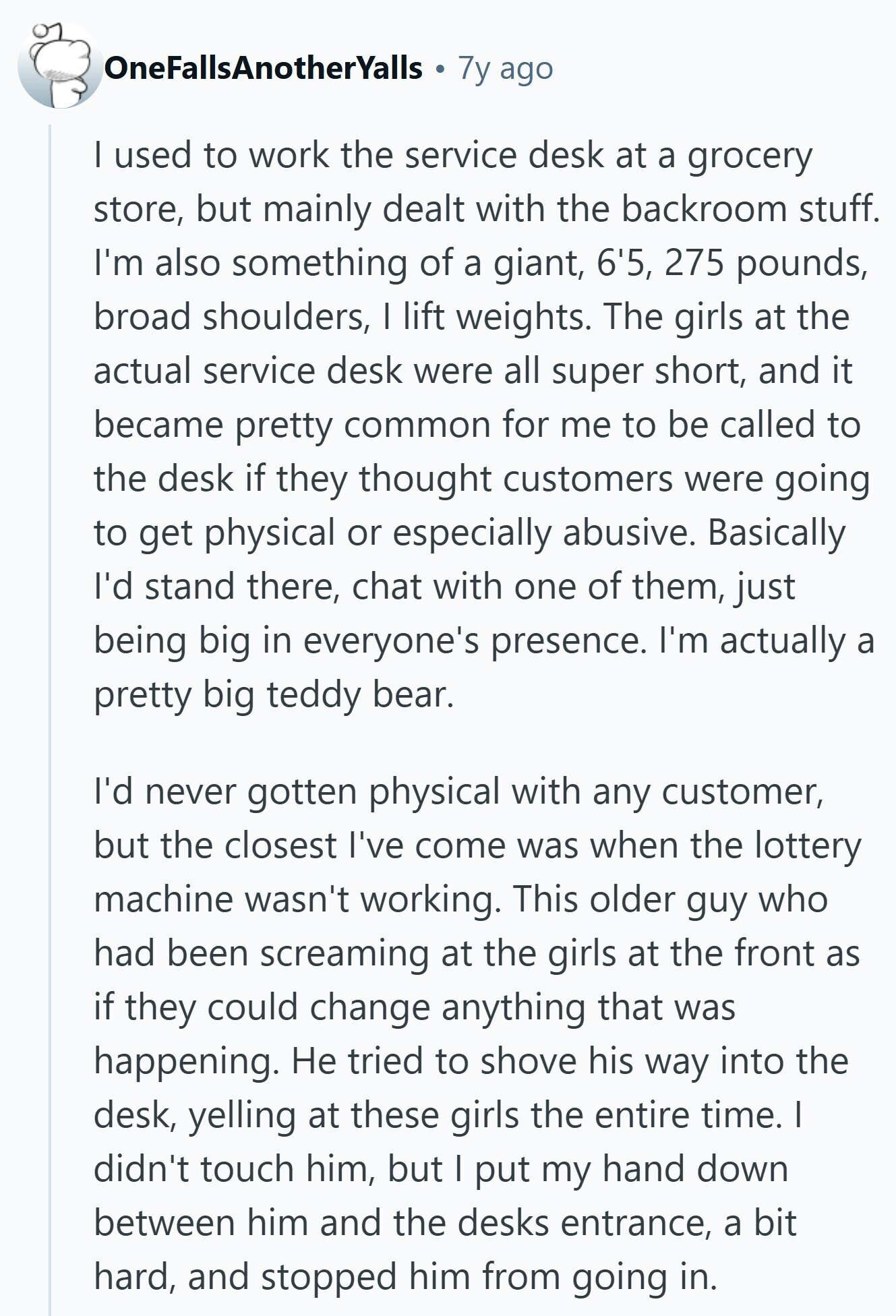 OneFallsAnotherYalls 7y ago I used to work the service desk at a grocery store, but mainly dealt with the backroom stuff. I'm also something of a giant, 6'5, 275 pounds, broad shoulders, I lift weights. The girls at the actual service desk were all super short, and it became pretty common for me to be called to the desk if they thought customers were going to get physical or especially abusive. Basically I'd stand there, chat with one of them, just being big in everyone's presence. I'm actually a pretty big teddy bear. I'd never gotten physical with any customer,