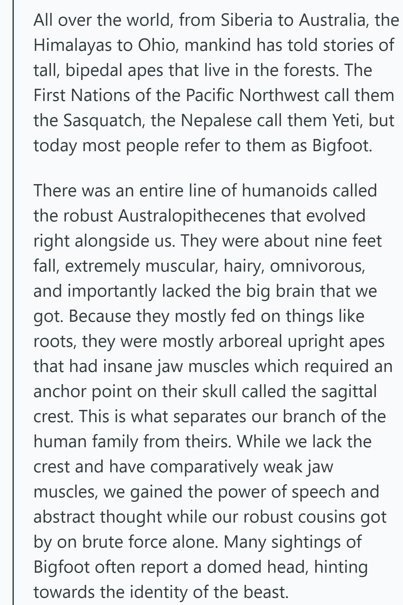 All over the world, from Siberia to Australia, the Himalayas to Ohio, mankind has told stories of tall, bipedal apes that live in the forests. The First Nations of the Pacific Northwest call them the Sasquatch, the Nepalese call them Yeti, but today most people refer to them as Bigfoot. There was an entire line of humanoids called the robust Australopithecenes that evolved right alongside us. They were about nine feet fall, extremely muscular, hairy, omnivorous, and importantly lacked the big brain that we got. Because they mostly fed on things like roots, they were mostly arboreal upright apes that 