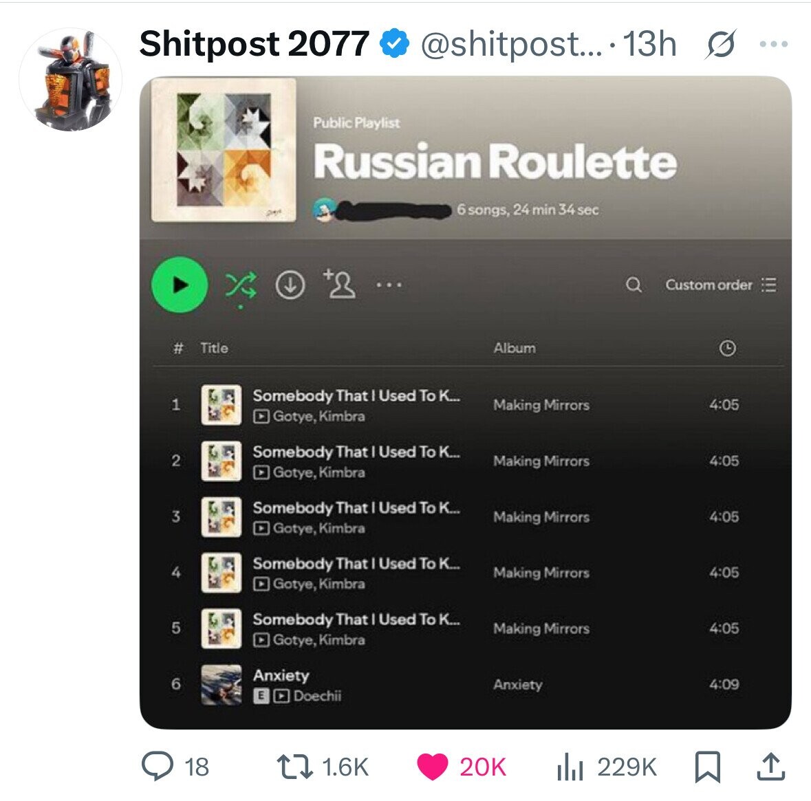 Shitpost 2077 @shitpost... 13h s ... Public Playlist Russian Roulette Des 6 songs, 24 min 34 sec Custom order Title Album # Somebody That I Used To K... 1 4:05 Making Mirrors Gotye, Kimbra Somebody That I Used To K... 2 4:05 Making Mirrors Gotye, Kimbra Somebody That Used To K... 3 Making Mirrors 4:05 Gotye, Kimbra Somebody That Used To K... 4 Making Mirrors 4:05 Gotye, Kimbra Somebody That Used To K... 5 Making Mirrors 4:05 Gotye, Kimbra Anxiety 6 Anxiety 4:09 E Doechii 18 1.6K 20K 229K 