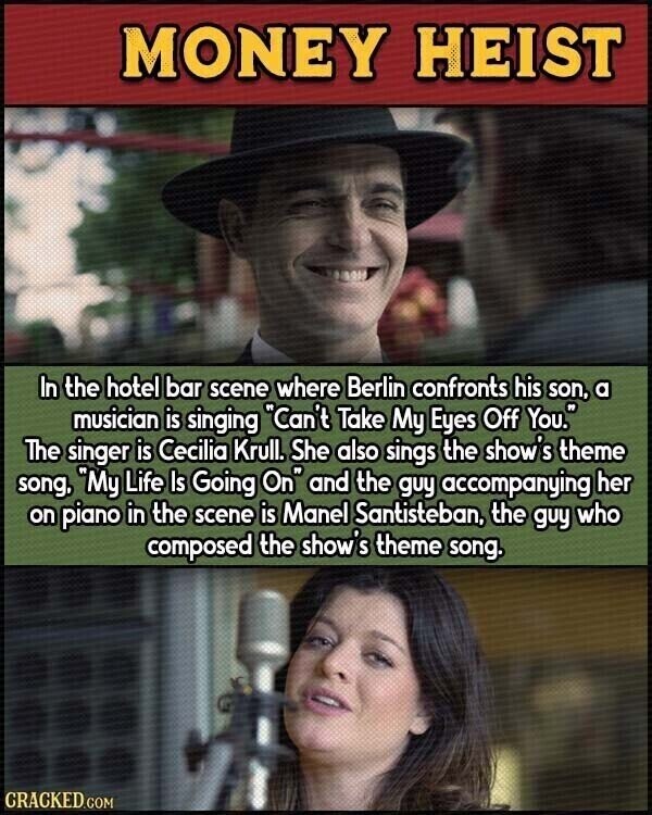 MONEY HEIST In the hotel bar scene where Berlin confronts his son, a musician is singing Can't Take My Eyes Off You. The singer is Cecilia Krull. She also sings the show's theme song, My Life Is Going On and the guy accompanying her on piano in the scene is Manel Santisteban, the guy who composed the show's theme song. CRACKED.COM