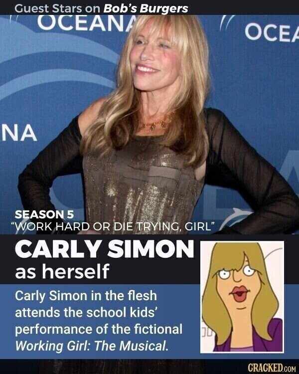 Guest Stars on Bob's Burgers OCEANA OCEA NA SEASON 5 WORK HARD OR DIE TRYING, GIRL CARLY SIMON as herself Carly Simon in the flesh attends the school kids' performance of the fictional Working Girl: The Musical. CRACKED.COM