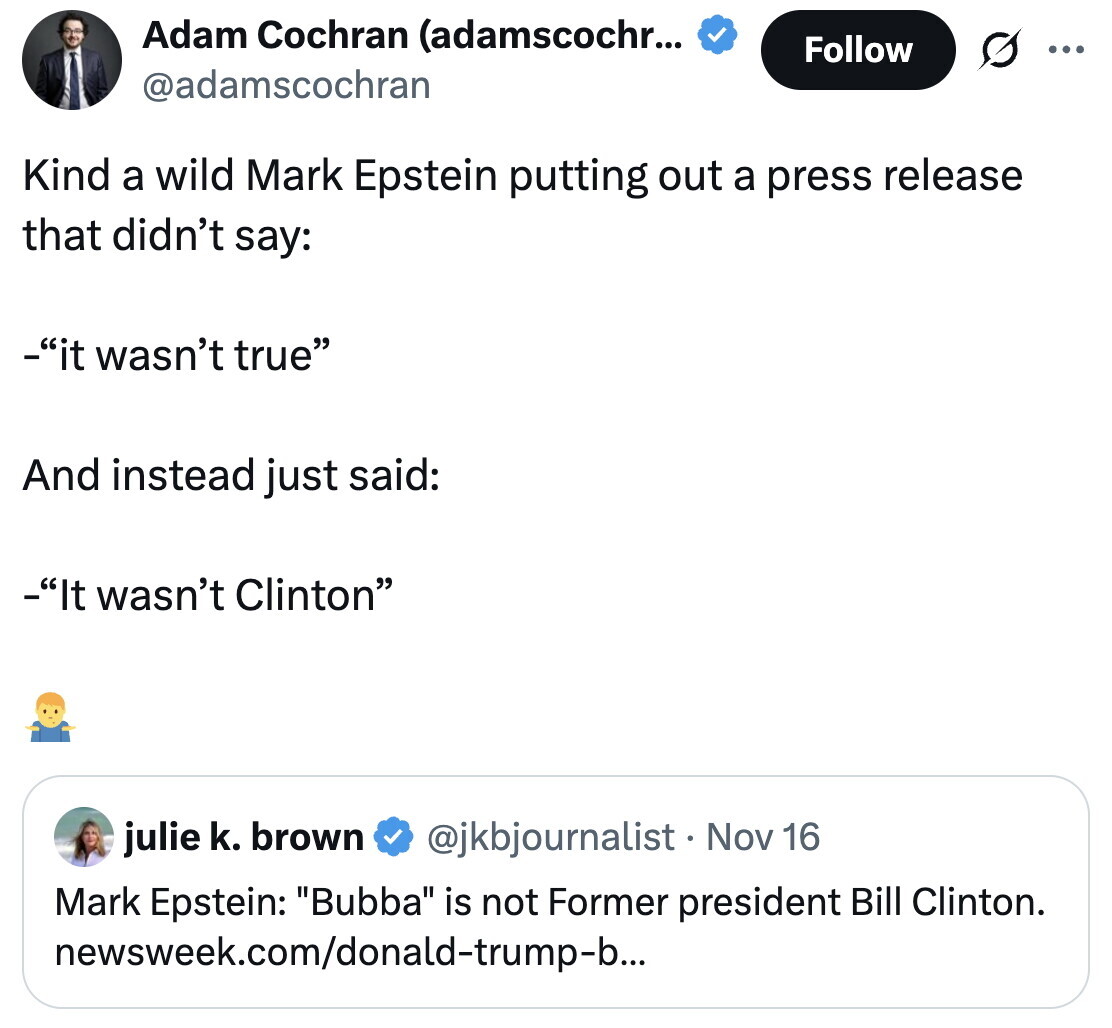 Adam Cochran (adamscochr... Follow ... @adamscochran Kind a wild Mark Epstein putting out a press release that didn't say: -it wasn't true And instead just said: -It wasn't Clinton julie k. brown @jkbjournalist . 1 Nov 16 Mark Epstein: Bubba is not Former president Bill Clinton. newsweek.com/donald-trump-b...